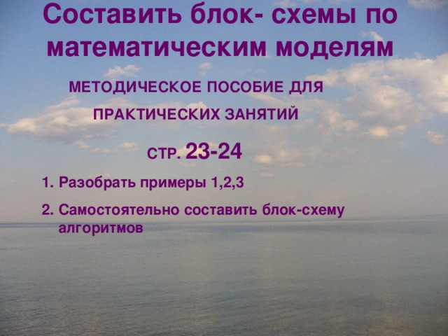 Составить блок- схемы по математическим моделям МЕТОДИЧЕСКОЕ ПОСОБИЕ ДЛЯ ПРАКТИЧЕСКИХ ЗАНЯТИЙ СТР. 23-24  Разобрать примеры 1,2,3 2. Самостоятельно составить блок-схему алгоритмов 