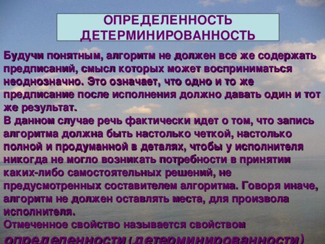 ОПРЕДЕЛЕННОСТЬ ДЕТЕРМИНИРОВАННОСТЬ Будучи понятным, алгоритм не должен все же содержать предписаний, смысл которых может восприниматься неоднозначно. Это означает, что одно и то же предписание после исполнения должно давать один и тот же результат. В данном случае речь фактически идет о том, что запись алгоритма должна быть настолько четкой, настолько полной и продуманной в деталях, чтобы у исполнителя никогда не могло возникать потребности в принятии каких-либо самостоятельных решений, не предусмотренных составителем алгоритма. Говоря иначе, алгоритм не должен оставлять места, для произвола исполнителя. Отмеченное свойство называется свойством определенности ( детерминированности)  