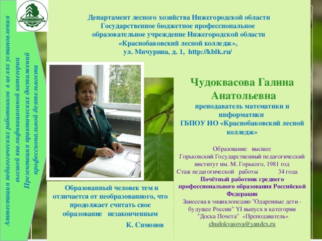  Аттестация педагогических работников в целях установления Департамент лесного хозяйства Нижегородской области  высшей квалификационной категории Государственное бюджетное профессиональное Презентация практических достижений  профессиональной деятельности образовательное учреждение Нижегородской области «Краснобаковский лесной колледж», ул. Мичурина, д. 1, http://kblk.ru/     Чудоквасова Галина  Анатольевна  преподаватель математики и информатики ГБПОУ НО «Краснобаковский лесной колледж» Образование высшее Горьковский Государственный педагогический институт им. М. Горького, 1981 год Стаж педагогической работы 34 года Почётный работник среднего профессионального образования Российской Федерации Занесена в энциклопедию 