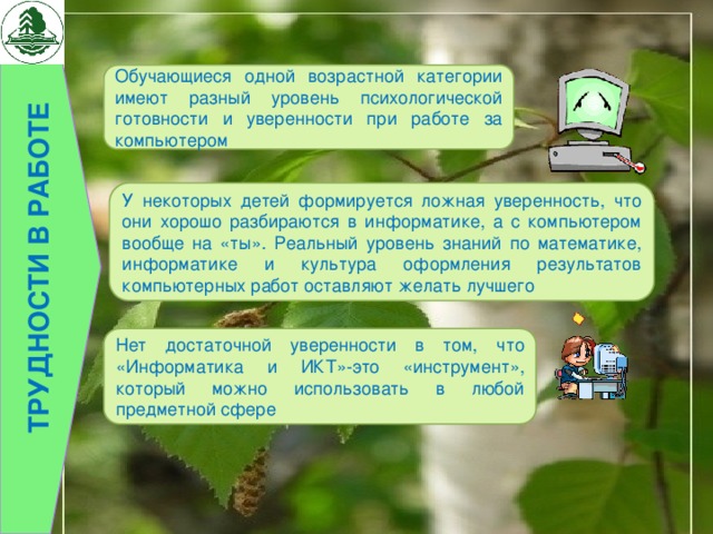 Трудности в работе Обучающиеся одной возрастной категории имеют разный уровень психологической готовности и уверенности при работе за компьютером У некоторых детей формируется ложная уверенность, что они хорошо разбираются в информатике, а с компьютером вообще на «ты». Реальный уровень знаний по математике, информатике и культура оформления результатов компьютерных работ оставляют желать лучшего Нет достаточной уверенности в том, что «Информатика и ИКТ»-это «инструмент», который можно использовать в любой предметной сфере 