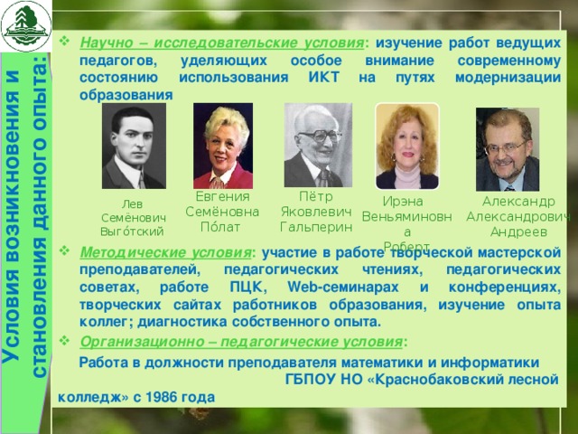  Условия возникновения и становления данного опыта:  Научно – исследовательские условия :  изучение работ ведущих педагогов, уделяющих особое внимание современному состоянию использования ИКТ на путях модернизации образования       Методические условия : участие в работе творческой мастерской преподавателей, педагогических чтениях, педагогических советах, работе ПЦК, Web-семинарах и конференциях, творческих сайтах работников образования, изучение опыта коллег; диагностика собственного опыта. Организационно – педагогические условия :  Работа в должности преподавателя математики и информатики ГБПОУ НО «Краснобаковский лесной колледж» с 1986 года Евгения Семёновна По́лат   Пётр Яковлевич Гальперин Ирэна   Александр Александрович Веньяминовна Андреев Роберт   Лев  Семёнович Выго́тский 