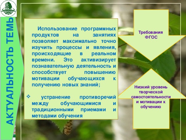 АКТУАЛЬНОСТЬ ТЕМЫ   Требования ФГОС   Использование программных продуктов на занятиях позволяет максимально точно изучить процессы и явления, происходящие в реальном времени. Это активизирует познавательную деятельность и способствует повышению мотивации обучающихся к получению новых знаний;   устранение противоречий между обучающимися и традиционными приемами и методами обучения Низкий уровень творческой самостоятельности и мотивации к обучению 