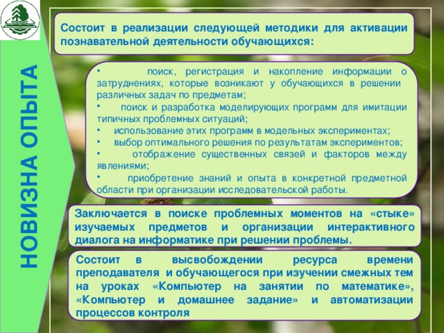 НОВИЗНА ОПЫТА Состоит в реализации следующей методики для активации познавательной деятельности обучающихся:  поиск, регистрация и накопление информации о затруднениях, которые возникают у обучающихся в решении различных задач по предметам;  поиск и разработка моделирующих программ для имитации типичных проблемных ситуаций;  использование этих программ в модельных экспериментах;  выбор оптимального решения по результатам экспериментов;  отображение существенных связей и факторов между явлениями;  приобретение знаний и опыта в конкретной предметной области при организации исследовательской работы. Заключается в поиске проблемных моментов на «стыке» изучаемых предметов и организации интерактивного диалога на информатике при решении проблемы. Состоит в высвобождении ресурса времени преподавателя и обучающегося при изучении смежных тем на уроках «Компьютер на занятии по математике», «Компьютер и домашнее задание» и автоматизации процессов контроля 