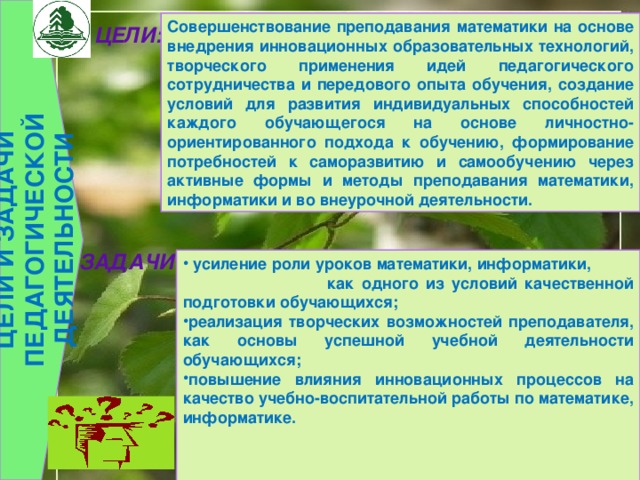  ЦЕЛИ И ЗАДАЧИ ПЕДАГОГИЧЕСКОЙ ДЕЯТЕЛЬНОСТИ  Совершенствование преподавания математики на основе внедрения инновационных образовательных технологий, творческого применения идей педагогического сотрудничества и передового опыта обучения, создание условий для развития индивидуальных способностей каждого обучающегося на основе личностно-ориентированного подхода к обучению, формирование потребностей к саморазвитию и самообучению через активные формы и методы преподавания математики, информатики и во внеурочной деятельности. ЦЕЛИ:  ЗАДАЧИ:    усиление роли уроков математики, информатики, как одного из условий качественной подготовки обучающихся; реализация творческих возможностей преподавателя, как основы успешной учебной деятельности обучающихся; повышение влияния инновационных процессов на качество учебно-воспитательной работы по математике, информатике.   