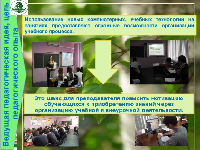 Ведущая педагогическая идея, цель педагогического опыта Использование новых компьютерных, учебных технологий на занятиях предоставляют огромные возможности организации учебного процесса. Это шанс для преподавателя повысить мотивацию обучающихся к приобретению знаний через организацию учебной и внеурочной деятельности. 