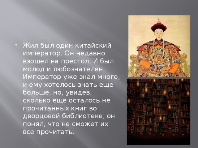 Жил был один китайский император. Он недавно взошел на престол. И был молод и любознателен. Император уже знал много, и ему хотелось знать еще больше, но, увидев, сколько еще осталось не прочитанных книг во дворцовой библиотеке, он понял, что не сможет их все прочитать. 