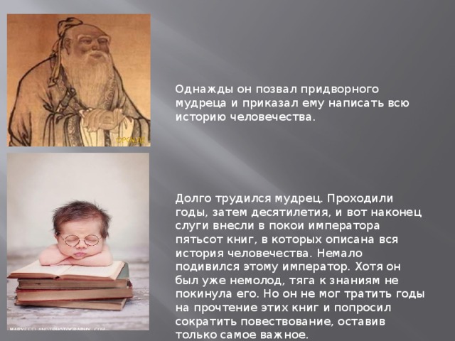 Однажды он позвал придворного мудреца и приказал ему написать всю историю человечества. Долго трудился мудрец. Проходили годы, затем десятилетия, и вот наконец слуги внесли в покои императора пятьсот книг, в которых описана вся история человечества. Немало подивился этому император. Хотя он был уже немолод, тяга к знаниям не покинула его. Но он не мог тратить годы на прочтение этих книг и попросил сократить повествование, оставив только самое важное. 