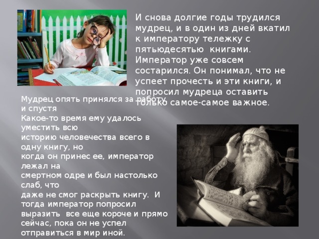 И снова долгие годы трудился мудрец, и в один из дней вкатил к императору тележку с пятьюдесятью книгами. Император уже совсем состарился. Он понимал, что не успеет прочесть и эти книги, и попросил мудреца оставить только самое-самое важное. Мудрец опять принялся за работу, и спустя Какое-то время ему удалось уместить всю историю человечества всего в одну книгу, но когда он принес ее, император лежал на смертном одре и был настолько слаб, что даже не смог раскрыть книгу. И тогда император попросил выразить все еще короче и прямо сейчас, пока он не успел отправиться в мир иной. Мудрец открыл книгу и написал на последней странице фразу : человек рождается, страдает и умирает… 