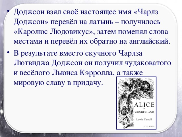 Доджсон взял своё настоящее имя «Чарлз Доджсон» перевёл на латынь – получилось «Каролюс Людовикус», затем поменял слова местами и перевёл их обратно на английский. В результате вместо скучного Чарлза Лютвиджа Доджсон он получил чудаковатого и весёлого Льюиса Кэрролла, а также мировую славу в придачу.
