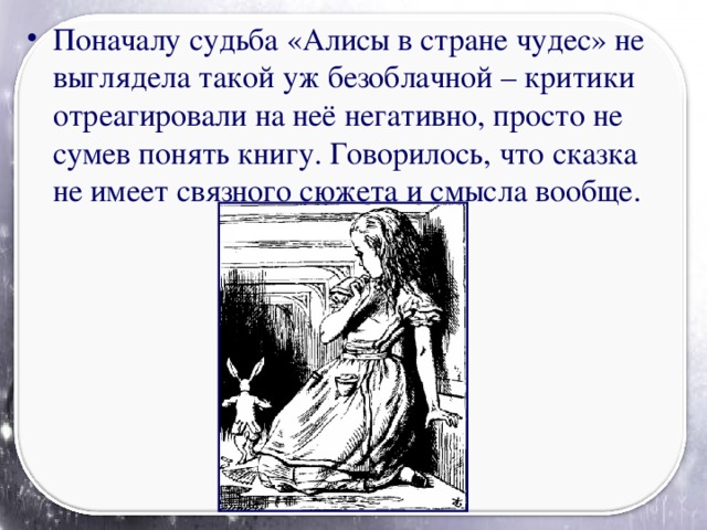 Поначалу судьба «Алисы в стране чудес» не выглядела такой уж безоблачной – критики отреагировали на неё негативно, просто не сумев понять книгу. Говорилось, что сказка не имеет связного сюжета и смысла вообще.
