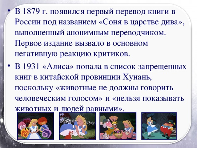 В 1879 г. появился первый перевод книги в России под названием «Соня в царстве дива», выполненный анонимным переводчиком. Первое издание вызвало в основном негативную реакцию критиков. В 1931 «Алиса» попала в список запрещенных книг в китайской провинции Хунань, поскольку «животные не должны говорить человеческим голосом» и «нельзя показывать животных и людей равными».