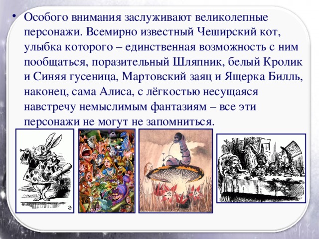 Особого внимания заслуживают великолепные персонажи. Всемирно известный Чеширский кот, улыбка которого – единственная возможность с ним пообщаться, поразительный Шляпник, белый Кролик и Синяя гусеница, Мартовский заяц и Ящерка Билль, наконец, сама Алиса, с лёгкостью несущаяся навстречу немыслимым фантазиям – все эти персонажи не могут не запомниться.