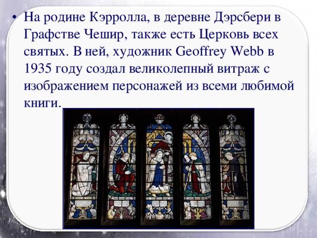 На родине Кэрролла, в деревне Дэрсбери в Графстве Чешир, также есть Церковь всех святых. В ней, художник Geoffrey Webb в 1935 году создал великолепный витраж с изображением персонажей из всеми любимой книги.