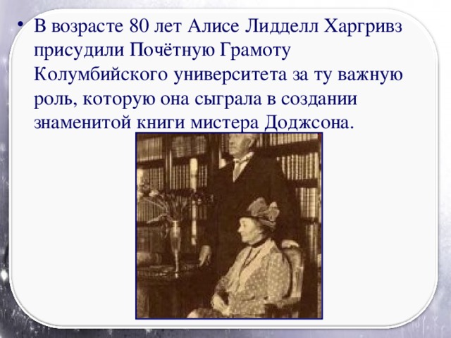 В возрасте 80 лет Алисе Лидделл Харгривз присудили Почётную Грамоту Колумбийского университета за ту важную роль, которую она сыграла в создании знаменитой книги мистера Доджсона.