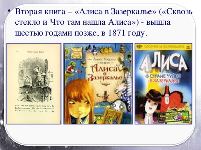 Вторая книга – «Алиса в Зазеркалье» («Сквозь стекло и Что там нашла Алиса») - вышла шестью годами позже, в 1871 году.
