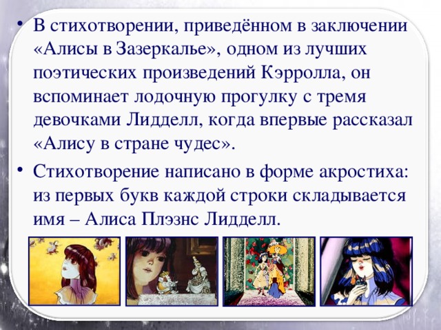 В стихотворении, приведённом в заключении «Алисы в Зазеркалье», одном из лучших поэтических произведений Кэрролла, он вспоминает лодочную прогулку с тремя девочками Лидделл, когда впервые рассказал «Алису в стране чудес». Стихотворение написано в форме акростиха: из первых букв каждой строки складывается имя – Алиса Плэзнс Лидделл.