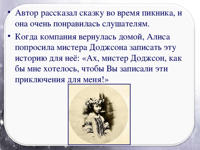 Автор рассказал сказку во время пикника, и она очень понравилась слушателям. Когда компания вернулась домой, Алиса попросила мистера Доджсона записать эту историю для неё: «Ах, мистер Доджсон, как бы мне хотелось, чтобы Вы записали эти приключения для меня!»