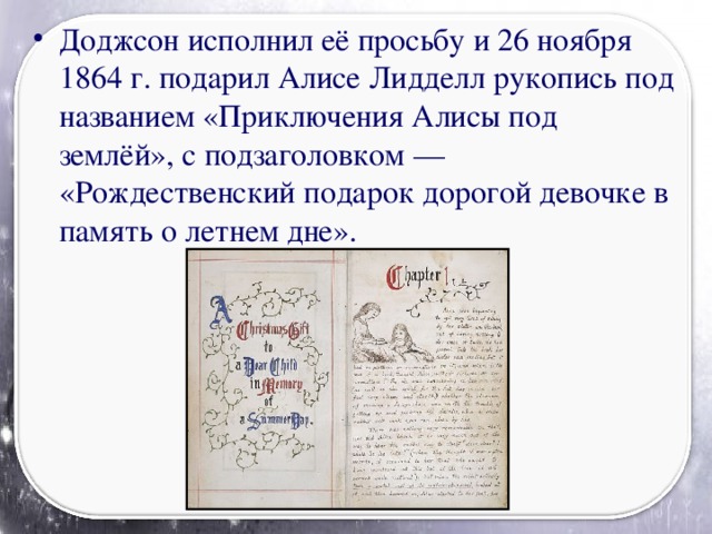 Доджсон исполнил её просьбу и 26 ноября 1864 г. подарил Алисе Лидделл рукопись под названием «Приключения Алисы под землёй», с подзаголовком — «Рождественский подарок дорогой девочке в память о летнем дне».