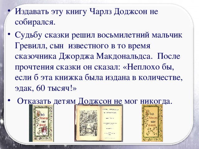 Издавать эту книгу Чарлз Доджсон не собирался. Судьбу сказки решил восьмилетний мальчик Гревилл, сын известного в то время сказочника Джорджа Макдональдса. После прочтения сказки он сказал: «Неплохо бы, если б эта книжка была издана в количестве, эдак, 60 тысяч!»  Отказать детям Доджсон не мог никогда.