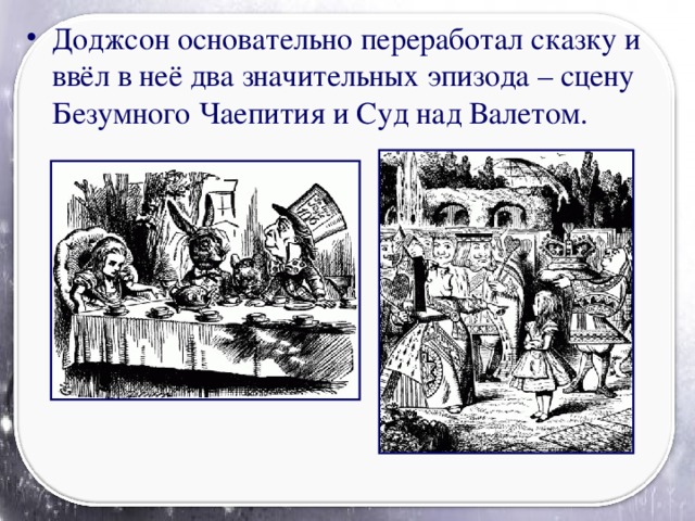 Доджсон основательно переработал сказку и ввёл в неё два значительных эпизода – сцену Безумного Чаепития и Суд над Валетом.