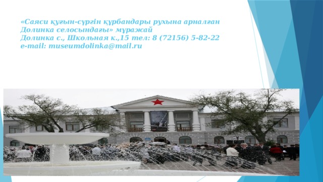 «Саяси қуғын-сүргін құрбандары рухына арналған Долинка селосындағы» мұражай  Долинка с., Школьная к.,15 тел: 8 (72156) 5-82-22  e-mail: museumdolinka@mail.ru 
