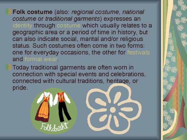 Folk costume (also: regional costume , national costume or traditional garments ) expresses an identity through costume which usually relates to a geographic area or a period of time in history, but can also indicate social, marital and/or religious status. Such costumes often come in two forms: one for everyday occasions, the other for festivals and formal wear . Today traditional garments are often worn in connection with special events and celebrations, connected with cultural traditions, heritage, or pride. 