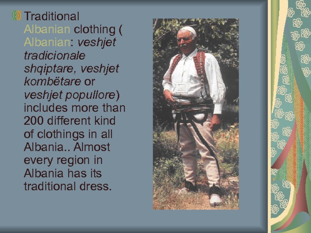 Traditional Albanian clothing ( Albanian : veshjet tradicionale shqiptare, veshjet kombëtare or veshjet popullore ) includes more than 200 different kind of clothings in all Albania.. Almost every region in Albania has its traditional dress. 