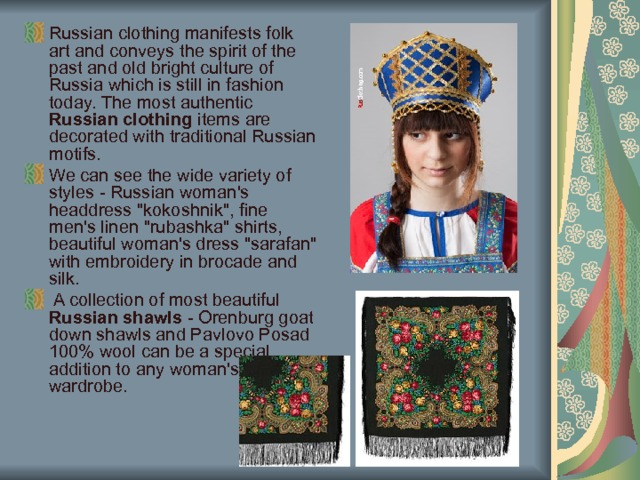 Russian clothing manifests folk art and conveys the spirit of the past and old bright culture of Russia which is still in fashion today.  The most authentic Russian clothing items are decorated with traditional Russian motifs. We can see the wide variety of styles - Russian woman's headdress 