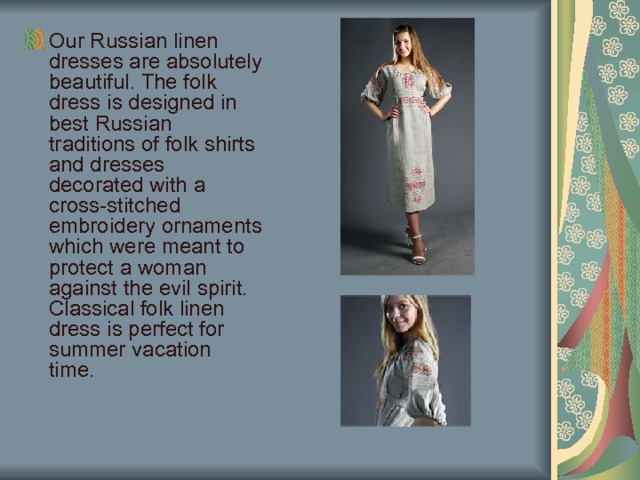 Our Russian linen dresses are absolutely beautiful. The folk dress is designed in best Russian traditions of folk shirts and dresses decorated with a cross-stitched embroidery ornaments which were meant to protect a woman against the evil spirit. Classical folk linen dress is perfect for summer vacation time. 