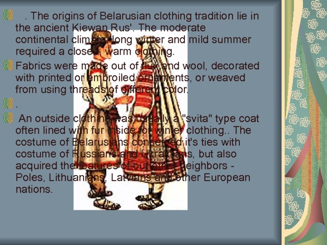     . The origins of Belarusian clothing tradition lie in the ancient Kiewan Rus'. The moderate continental climate, long winter and mild summer required a closed, warm clothing. Fabrics were made out of flux and wool, decorated with printed or embroiled ornaments, or weaved from using threads of different color. .  An outside clothing was usually a 