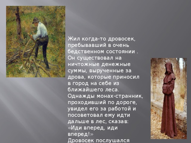 Жил когда-то дровосек, пребывавший в очень бедственном состоянии . Он существовал на ничтожные денежные суммы, вырученные за дрова, которые приносил в город на себе из ближайшего леса. Однажды монах-странник, проходивший по дороге, увидел его за работой и посоветовал ему идти дальше в лес, сказав: «Иди вперед, иди вперед!» Дровосек послушался совета, отправился в лес и шел вперед, пока не дошел до … 
