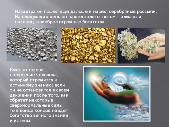 Назавтра он пошел еще дальше и нашел серебряные россыпи. На следующий день он нашел золото, потом – алмазы и, наконец, приобрел огромные богатства. Именно таково положение человека, который стремится к истинному знанию: если он не остановится в своем движении после того, как обретет некоторые сверхнормальные силы, то в конце концов найдет богатство вечного знания и истины. 