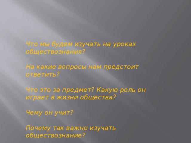 Что мы будем изучать на уроках обществознания?  На какие вопросы нам предстоит ответить?  Что это за предмет? Какую роль он играет в жизни общества?  Чему он учит?  Почему так важно изучать обществознание? 