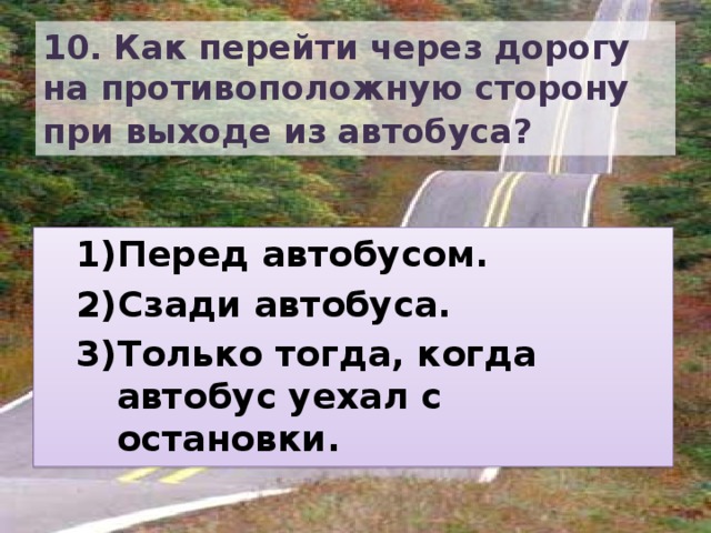 10. Как перейти через дорогу на противоположную сторону при выходе из автобуса?  Перед автобусом. Сзади автобуса. Только тогда, когда автобус уехал с остановки. Перед автобусом. Сзади автобуса. Только тогда, когда автобус уехал с остановки. 