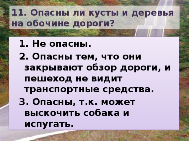 11. Опасны ли кусты и деревья на обочине дороги? 1. Не опасны. 2. Опасны тем, что они закрывают обзор дороги, и пешеход не видит транспортные средства. З. Опасны, т.к. может выскочить собака и испугать. 
