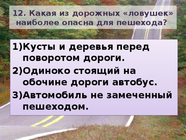 12. Какая из дорожных «ловушек» наиболее опасна для пешехода? Кусты и деревья перед поворотом дороги. Одиноко стоящий на обочине дороги автобус. Автомобиль не замеченный пешеходом. 