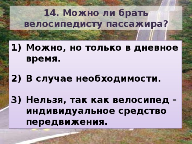 14. Можно ли брать велосипедисту пассажира? Можно, но только в дневное время.  В случае необходимости.  Нельзя, так как велосипед – индивидуальное средство передвижения. 