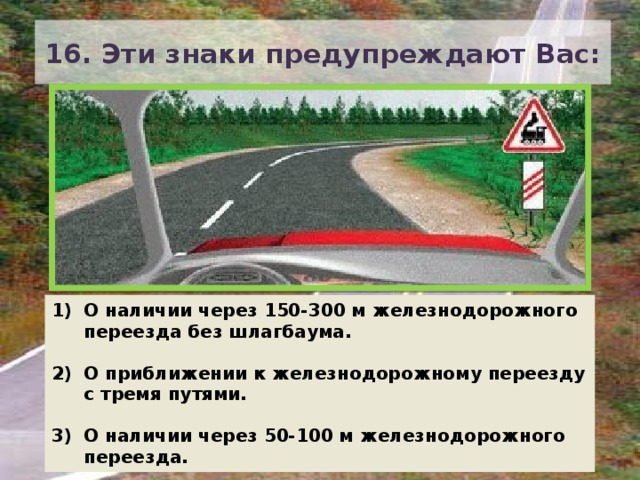 16. Эти знаки предупреждают Вас: О наличии через 150-300 м железнодорожного переезда без шлагбаума.  О приближении к железнодорожному переезду с тремя путями.  О наличии через 50-100 м железнодорожного переезда. 