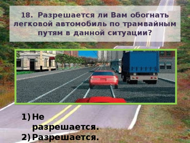 18. Разрешается ли Вам обогнать легковой автомобиль по трамвайным путям в данной ситуации? Не разрешается. Разрешается. 