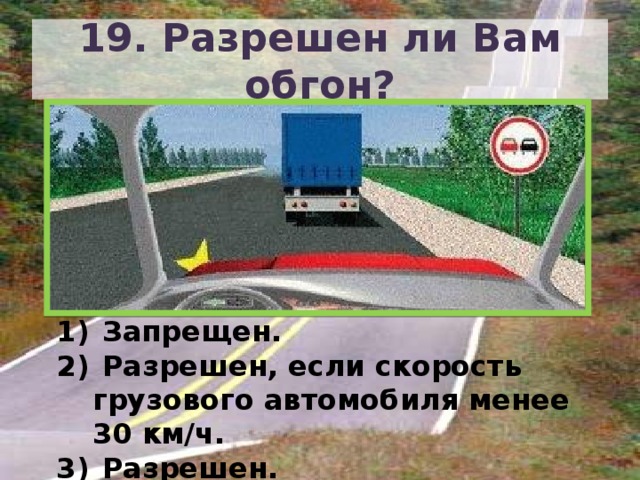 19. Разрешен ли Вам обгон?  Запрещен.  Разрешен, если скорость грузового автомобиля менее 30 км/ч.  Разрешен. 
