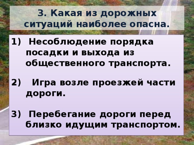 3. Какая из дорожных ситуаций наиболее опасна.  Несоблюдение порядка посадки и выхода из общественного транспорта.   Игра возле проезжей части дороги.   Перебегание дороги перед близко идущим транспортом. 