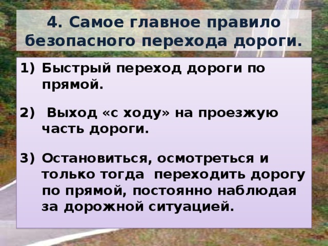 4. Самое главное правило безопасного перехода дороги. Быстрый переход дороги по прямой.   Выход «с ходу» на проезжую часть дороги.  Остановиться, осмотреться и только тогда переходить дорогу по прямой, постоянно наблюдая за дорожной ситуацией. 