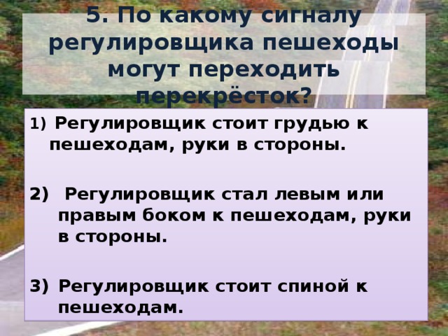 5. По какому сигналу регулировщика пешеходы могут переходить перекрёсток?  Регулировщик стоит грудью к пешеходам, руки в стороны.   Регулировщик стал левым или правым боком к пешеходам, руки в стороны.  Регулировщик стоит спиной к пешеходам. 