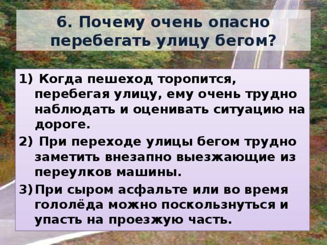 6. Почему очень опасно перебегать улицу бегом?  Когда пешеход торопится, перебегая улицу, ему очень трудно наблюдать и оценивать ситуацию на дороге.  При переходе улицы бегом трудно заметить внезапно выезжающие из переулков машины. При сыром асфальте или во время гололёда можно поскользнуться и упасть на проезжую часть. 