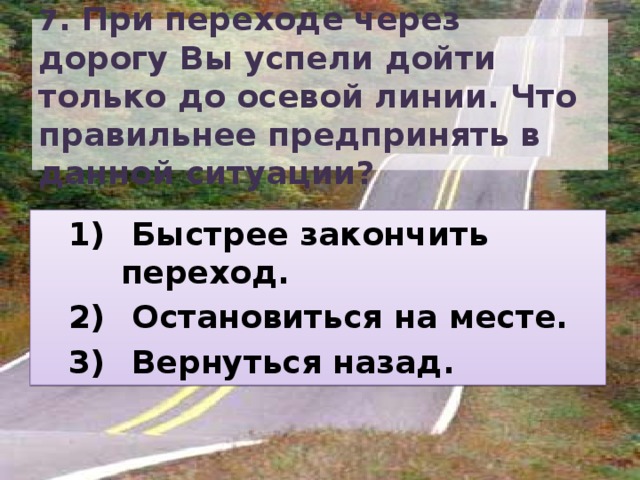 7 . При переходе через дорогу Вы успели дойти только до осевой линии. Что правильнее предпринять в данной ситуации?  Быстрее закончить переход.  Остановиться на месте.  Вернуться назад.  Быстрее закончить переход.  Остановиться на месте.  Вернуться назад. 