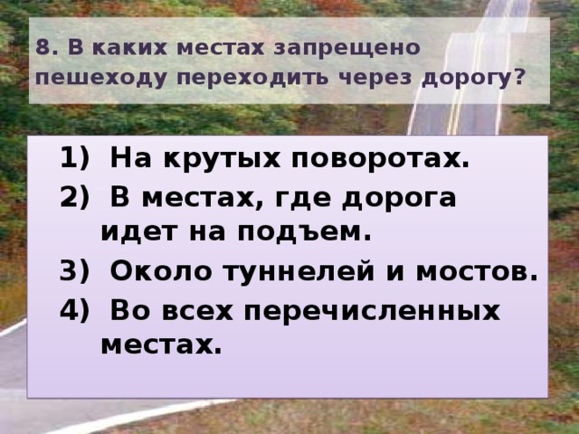 8. В каких местах запрещено пешеходу переходить через дорогу?   На крутых поворотах.  В местах, где дорога идет на подъем.  Около туннелей и мостов.  Во всех перечисленных местах.  На крутых поворотах.  В местах, где дорога идет на подъем.  Около туннелей и мостов.  Во всех перечисленных местах. 