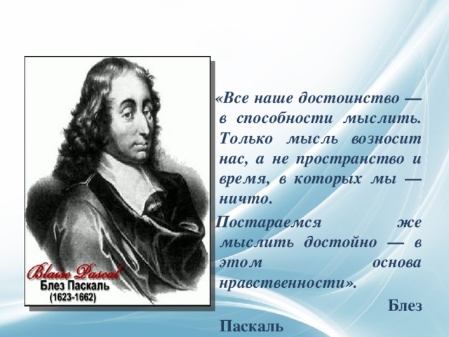    «Все наше достоинство — в способности мыслить. Только мысль возносит нас, а не пространство и время, в которых мы — ничто. Постараемся же мыслить достойно — в этом основа нравственности».  Блез Паскаль 