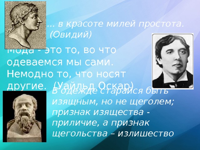 ... в красоте милей простота.  (Овидий) Мода - это то, во что одеваемся мы сами. Немодно то, что носят другие. (Уайльд Оскар) В одежде старайся быть изящным, но не щеголем; признак изящества - приличие, а признак щегольства – излишество  (Сократ)  