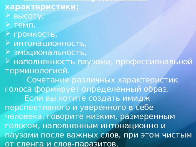 Голос имеет определенные характеристики:  высоту,  темп,  громкость,  интонационность,  эмоциональность,  наполненность паузами, профессиональной терминологией.  Сочетание различных характеристик голоса формирует определенный образ.  Если вы хотите создать имидж перспективного и уверенного в себе человека, говорите низким, размеренным голосом, наполненным интонационно и паузами после важных слов, при этом чистым от сленга и слов-паразитов. 