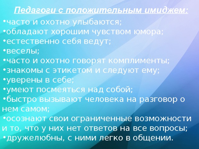 Педагоги с положительным имиджем:   часто и охотно улыбаются; обладают хорошим чувством юмора; естественно себя ведут; веселы; часто и охотно говорят комплименты; знакомы с этикетом и следуют ему; уверены в себе; умеют посмеяться над собой; быстро вызывают человека на разговор о нем самом; осознают свои ограниченные возможности и то, что у них нет ответов на все вопросы; дружелюбны, с ними легко в общении.  